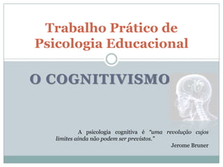 Trabalho Prático de
Psicologia Educacional

O COGNITIVISMO


             A psicologia cognitiva é “uma revolução cujos
   limites ainda não podem ser previstos.”
                                             Jerome Bruner
 