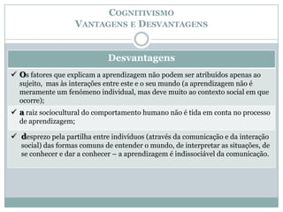 COGNITIVISMO
                   VANTAGENS E DESVANTAGENS


                              Desvantagens
 Os fatores que explicam a aprendizagem não podem ser atribuídos apenas ao
  sujeito, mas às interações entre este e o seu mundo (a aprendizagem não é
  meramente um fenómeno individual, mas deve muito ao contexto social em que
  ocorre);
 a raiz sociocultural do comportamento humano não é tida em conta no processo
  de aprendizagem;

 desprezo pela partilha entre indivíduos (através da comunicação e da interação
   social) das formas comuns de entender o mundo, de interpretar as situações, de
   se conhecer e dar a conhecer – a aprendizagem é indissociável da comunicação.
 