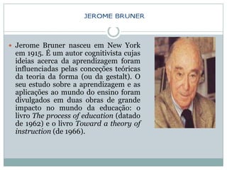  Jerome Bruner nasceu em New York
 em 1915. É um autor cognitivista cujas
 ideias acerca da aprendizagem foram
 influenciadas pelas conceções teóricas
 da teoria da forma (ou da gestalt). O
 seu estudo sobre a aprendizagem e as
 aplicações ao mundo do ensino foram
 divulgados em duas obras de grande
 impacto no mundo da educação: o
 livro The process of education (datado
 de 1962) e o livro Toward a theory of
 instruction (de 1966).
 