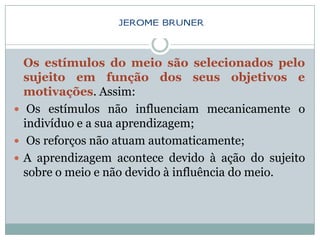 Os estímulos do meio são selecionados pelo
  sujeito em função dos seus objetivos e
  motivações. Assim:
 Os estímulos não influenciam mecanicamente o
  indivíduo e a sua aprendizagem;
 Os reforços não atuam automaticamente;
 A aprendizagem acontece devido à ação do sujeito
  sobre o meio e não devido à influência do meio.
 