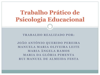 Trabalho Prático de
Psicologia Educacional

  TRABALHO REALIZADO POR:

JOÃO ANTÓNIO QUERIDO PEREIRA
MANUELA MARIA OLIVEIRA LEITE
     MARIA ÂNGELA RAMOS
   MARIA DA GLÓRIA PIMENTA
 RUI MANUEL DE ALMEIDA FESTA
 