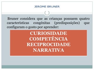 Bruner considera que as crianças possuem quatro
características congénitas (predisposições) que
configuram o gosto por aprender:
            CURIOSIDADE
            COMPETÊNCIA
           RECIPROCIDADE
             NARRATIVA
 