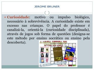  Curiosidade:    motivo ou impulso biológico,
 necessário à sobrevivência. A curiosidade existe em
 excesso nas crianças. O papel do professor é
 canalizá-la, orientá-la (curiosidade disciplinada),
 através de jogos sob forma de questões (designa-se
 este método por ensino socrático ou ensino pela
 descoberta).
 