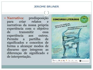  Narrativa:    predisposição
 para     criar    relatos    e
 narrativas da nossa própria
 experiência com o objetivo
 de       transmitir       essa
 experiência    aos     outros.
 Permite a partilha de
 significados e conceitos de
 forma a alcançar modos de
 discurso que integrem as
 diferenças de significado e
 de interpretação.
 