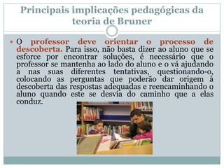 Principais implicações pedagógicas da
             teoria de Bruner

 O  professor deve orientar o processo de
 descoberta. Para isso, não basta dizer ao aluno que se
 esforce por encontrar soluções, é necessário que o
 professor se mantenha ao lado do aluno e o vá ajudando
 a nas suas diferentes tentativas, questionando-o,
 colocando as perguntas que poderão dar origem à
 descoberta das respostas adequadas e reencaminhando o
 aluno quando este se desvia do caminho que a elas
 conduz.
 