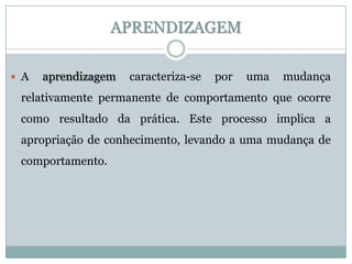 APRENDIZAGEM

 A   aprendizagem   caracteriza-se   por   uma   mudança
 relativamente permanente de comportamento que ocorre
 como resultado da prática. Este processo implica a
 apropriação de conhecimento, levando a uma mudança de
 comportamento.
 