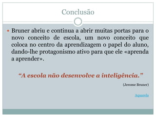 Conclusão

 Bruner abriu e continua a abrir muitas portas para o
 novo conceito de escola, um novo conceito que
 coloca no centro da aprendizagem o papel do aluno,
 dando-lhe protagonismo ativo para que ele «aprenda
 a aprender».

    “A escola não desenvolve a inteligência.”
                                            (Jerome Bruner)


                                                  Aquarela
 