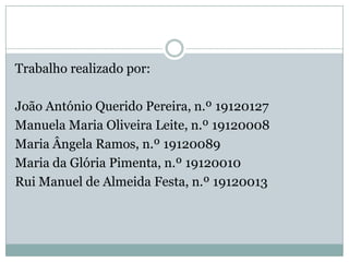 Trabalho realizado por:

João António Querido Pereira, n.º 19120127
Manuela Maria Oliveira Leite, n.º 19120008
Maria Ângela Ramos, n.º 19120089
Maria da Glória Pimenta, n.º 19120010
Rui Manuel de Almeida Festa, n.º 19120013
 