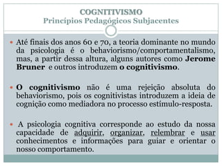 COGNITIVISMO
         Princípios Pedagógicos Subjacentes

 Até finais dos anos 60 e 70, a teoria dominante no mundo
 da psicologia é o behaviorismo/comportamentalismo,
 mas, a partir dessa altura, alguns autores como Jerome
 Bruner e outros introduzem o cognitivismo.

 O cognitivismo não é uma rejeição absoluta do
 behaviorismo, pois os cognitivistas introduzem a ideia de
 cognição como mediadora no processo estímulo-resposta.

 A psicologia cognitiva corresponde ao estudo da nossa
 capacidade de adquirir, organizar, relembrar e usar
 conhecimentos e informações para guiar e orientar o
 nosso comportamento.
 