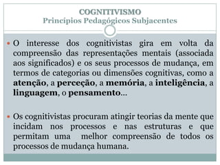 COGNITIVISMO
         Princípios Pedagógicos Subjacentes


O  interesse dos cognitivistas gira em volta da
 compreensão das representações mentais (associada
 aos significados) e os seus processos de mudança, em
 termos de categorias ou dimensões cognitivas, como a
 atenção, a perceção, a memória, a inteligência, a
 linguagem, o pensamento...

 Os cognitivistas procuram atingir teorias da mente que
 incidam nos processos e nas estruturas e que
 permitam uma melhor compreensão de todos os
 processos de mudança humana.
 