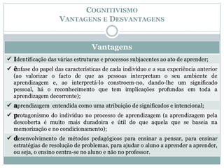 COGNITIVISMO
                     VANTAGENS E DESVANTAGENS


                                  Vantagens
 Identificação das várias estruturas e processos subjacentes ao ato de aprender;
 ênfase do papel das características de cada indivíduo e a sua experiência anterior
  (ao valorizar o facto de que as pessoas interpretam o seu ambiente de
  aprendizagem e, ao interpretá-lo constroem-no, dando-lhe um significado
  pessoal, há o reconhecimento que tem implicações profundas em toda a
  aprendizagem decorrente);
 aprendizagem entendida como uma atribuição de significados e intencional;
 protagonismo do indivíduo no processo de aprendizagem (a aprendizagem pela
  descoberta é muito mais duradoira e útil do que aquela que se baseia na
  memorização e no condicionamento);
 desenvolvimento de métodos pedagógicos para ensinar a pensar, para ensinar
  estratégias de resolução de problemas, para ajudar o aluno a aprender a aprender,
  ou seja, o ensino centra-se no aluno e não no professor.
 