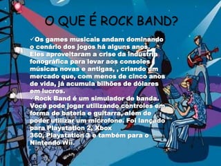 O QUE É ROCK BAND?Os games musicais andam dominando o cenário dos jogos há alguns anos. Eles aproveitaram a crise da indústria fonográfica para levar aos consoles músicas novas e antigas, , criando um mercado que, com menos de cinco anos de vida, já acumula bilhões de dólares em lucros. 