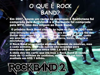 Rock Band é um simulador de banda. Você pode jogar utilizando controles em forma de bateria e guitarra, além de poder utilizar um microfone. Foi lançado para Playstation 2, Xbox 360, Playstation 3 e também para o Nintendo Wii.O QUE É ROCK BAND?Em 2007, houve um racha na empresa: a RedOctane foi comprada pela Activision e a Harmonix foi comprada pela MTV, isso deu origem ao Rock Band.O primeiro Rock Band chegou às lojas no final de 2007 com uma inovação que há muito tempo era desejada pelos fãs de GuitarHero: agora era possível tocar com os amigos, como em uma banda de verdade, com guitarra, baixo, bateria e microfone.