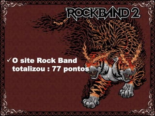 O grupo analisou o site do Rock Band ( www.rockband.com ) e escolhemos o site do GuitarHero ( www.guitarhero.com ) como principal concorrente e também analisamos para maiores comparações.O site Rock Band  totalizou : 77 pontosGUITAR HEROO site GuitarHero totalizou:65 pontosHistória - 0Atendimento ao cliente – 0Conta online -2Página pessoal/customizável – 2Jogos e diversão - 2Brindes gratuitos - 2FAQ  -1Propaganda não-relacionada - 0Busca - 0Versão para outros idiomas - 0TOTAL: 09História - 2Atendimento ao cliente - 1Conta online -1Página pessoal/customizável- 2Jogos e diversão - 2Brindes gratuitos -1FAQ  - 1Propaganda não-relacionada - 2Busca - 0Versão para outros idiomas -1TOTAL: 13