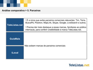 Análise comparativa >  5. Parceiros TeleListas.net É a única que exibe parceiros comerciais relevantes: Tim, Terra, BuscaPé, Pósitron, MapLink, Skype, Google, LiveSearch e outros. Precisa dar mais destaque a essas marcas, familiares ao público internauta, para conferir credibilidade à marca TeleListas.net. GuiaMais iLocal Não exibem marcas de parceiros comerciais 