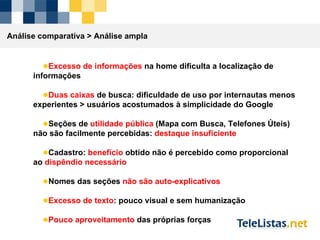 Análise comparativa >  Análise ampla Excesso de informações  na home dificulta a localização de informações Duas caixas  de busca: dificuldade de uso por internautas menos experientes > usuários acostumados à simplicidade do Google Seções de  utilidade pública  (Mapa com Busca, Telefones Úteis) não são facilmente percebidas:  destaque insuficiente Cadastro:  benefício  obtido não é percebido como proporcional ao  dispêndio necessário Nomes das seções  não são auto-explicativos Excesso de texto : pouco visual e sem humanização Pouco aproveitamento  das próprias forças 