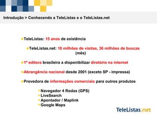 TeleListas:  15 anos  de existência TeleListas.net:  18 milhões de visitas, 36 milhões de buscas  (mês) 1ª editora  brasileira a disponibilizar  diretório na internet Abrangência nacional  desde 2001 (exceto SP - impressa) Provedora de  informações comerciais  para outros produtos Navegador 4 Rodas (GPS) LiveSearch Apontador / Maplink Google Maps Introdução >  Conhecendo a TeleListas e o TeleListas.net 