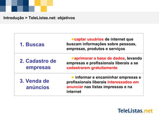 captar usuários  de internet que buscam informações sobre pessoas, empresas, produtos e serviços aprimorar a base de dados , levando empresas e profissionais liberais a se  cadastrarem gratuitamente informar e encaminhar empresas e profissionais liberais  interessados em anunciar  nas listas impressas e na internet Introdução >  TeleListas.net: objetivos 1. Buscas 2. Cadastro de empresas 3. Venda de anúncios 