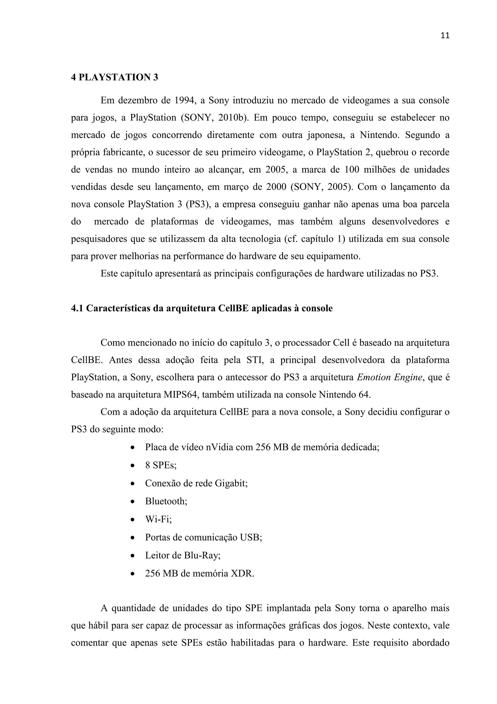 11



4 PLAYSTATION 3

       Em dezembro de 1994, a Sony introduziu no mercado de videogames a sua console
para jogos, a PlayStation (SONY, 2010b). Em pouco tempo, conseguiu se estabelecer no
mercado de jogos concorrendo diretamente com outra japonesa, a Nintendo. Segundo a
própria fabricante, o sucessor de seu primeiro videogame, o PlayStation 2, quebrou o recorde
de vendas no mundo inteiro ao alcançar, em 2005, a marca de 100 milhões de unidades
vendidas desde seu lançamento, em março de 2000 (SONY, 2005). Com o lançamento da
nova console PlayStation 3 (PS3), a empresa conseguiu ganhar não apenas uma boa parcela
do   mercado de plataformas de videogames, mas também alguns desenvolvedores e
pesquisadores que se utilizassem da alta tecnologia (cf. capítulo 1) utilizada em sua console
para prover melhorias na performance do hardware de seu equipamento.
       Este capítulo apresentará as principais configurações de hardware utilizadas no PS3.


4.1 Características da arquitetura CellBE aplicadas à console


       Como mencionado no início do capítulo 3, o processador Cell é baseado na arquitetura
CellBE. Antes dessa adoção feita pela STI, a principal desenvolvedora da plataforma
PlayStation, a Sony, escolhera para o antecessor do PS3 a arquitetura Emotion Engine, que é
baseado na arquitetura MIPS64, também utilizada na console Nintendo 64.
       Com a adoção da arquitetura CellBE para a nova console, a Sony decidiu configurar o
PS3 do seguinte modo:
                 Placa de vídeo nVidia com 256 MB de memória dedicada;
                 8 SPEs;
                 Conexão de rede Gigabit;
                 Bluetooth;
                 Wi-Fi;
                 Portas de comunicação USB;
                 Leitor de Blu-Ray;
                 256 MB de memória XDR.


       A quantidade de unidades do tipo SPE implantada pela Sony torna o aparelho mais
que hábil para ser capaz de processar as informações gráficas dos jogos. Neste contexto, vale
comentar que apenas sete SPEs estão habilitadas para o hardware. Este requisito abordado
 