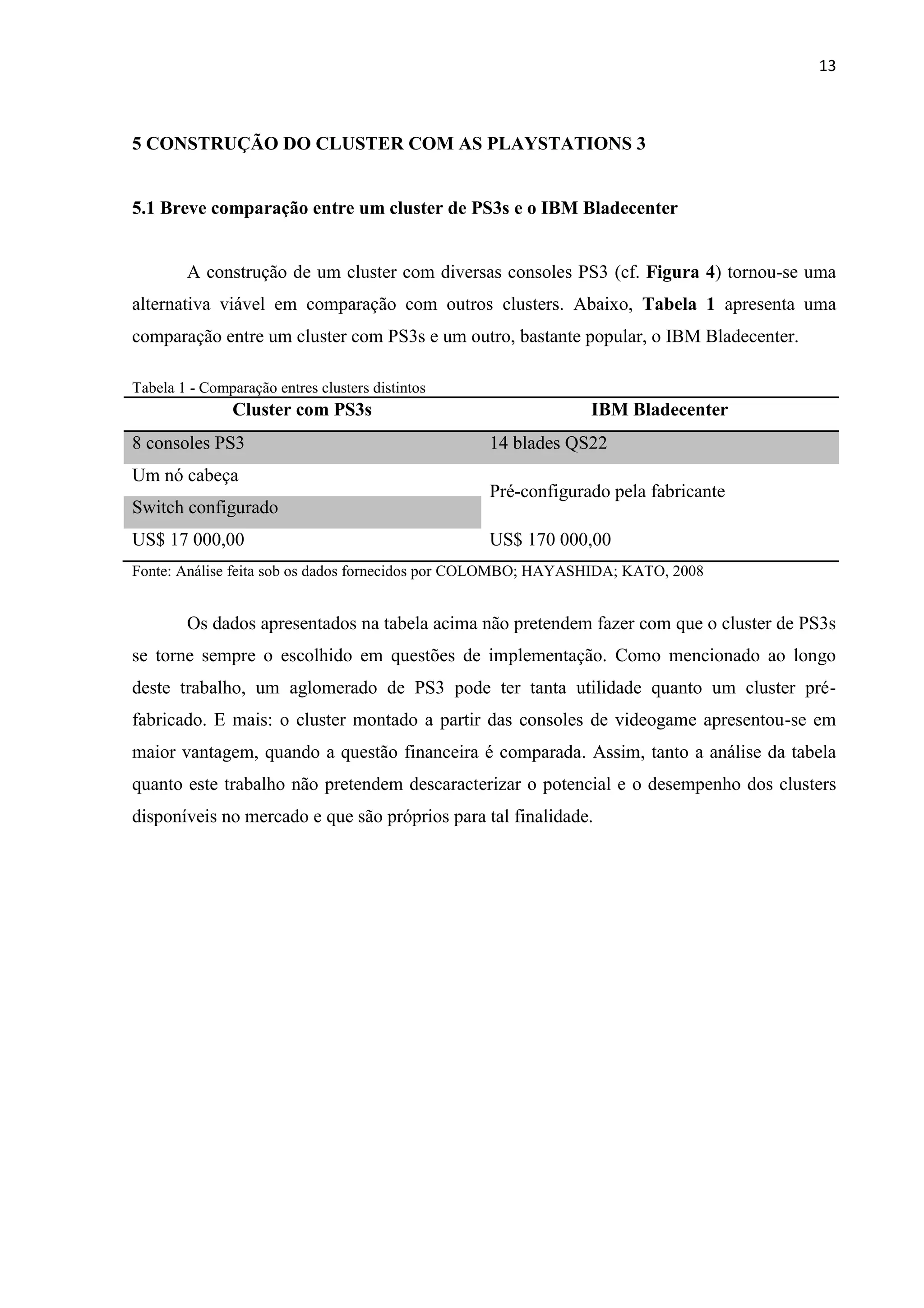 13



5 CONSTRUÇÃO DO CLUSTER COM AS PLAYSTATIONS 3


5.1 Breve comparação entre um cluster de PS3s e o IBM Bladecenter


        A construção de um cluster com diversas consoles PS3 (cf. Figura 4) tornou-se uma
alternativa viável em comparação com outros clusters. Abaixo, Tabela 1 apresenta uma
comparação entre um cluster com PS3s e um outro, bastante popular, o IBM Bladecenter.

Tabela 1 - Comparação entres clusters distintos
                Cluster com PS3s                               IBM Bladecenter
8 consoles PS3                                    14 blades QS22
Um nó cabeça
                                                  Pré-configurado pela fabricante
Switch configurado
US$ 17 000,00                                     US$ 170 000,00
Fonte: Análise feita sob os dados fornecidos por COLOMBO; HAYASHIDA; KATO, 2008


        Os dados apresentados na tabela acima não pretendem fazer com que o cluster de PS3s
se torne sempre o escolhido em questões de implementação. Como mencionado ao longo
deste trabalho, um aglomerado de PS3 pode ter tanta utilidade quanto um cluster pré-
fabricado. E mais: o cluster montado a partir das consoles de videogame apresentou-se em
maior vantagem, quando a questão financeira é comparada. Assim, tanto a análise da tabela
quanto este trabalho não pretendem descaracterizar o potencial e o desempenho dos clusters
disponíveis no mercado e que são próprios para tal finalidade.
 