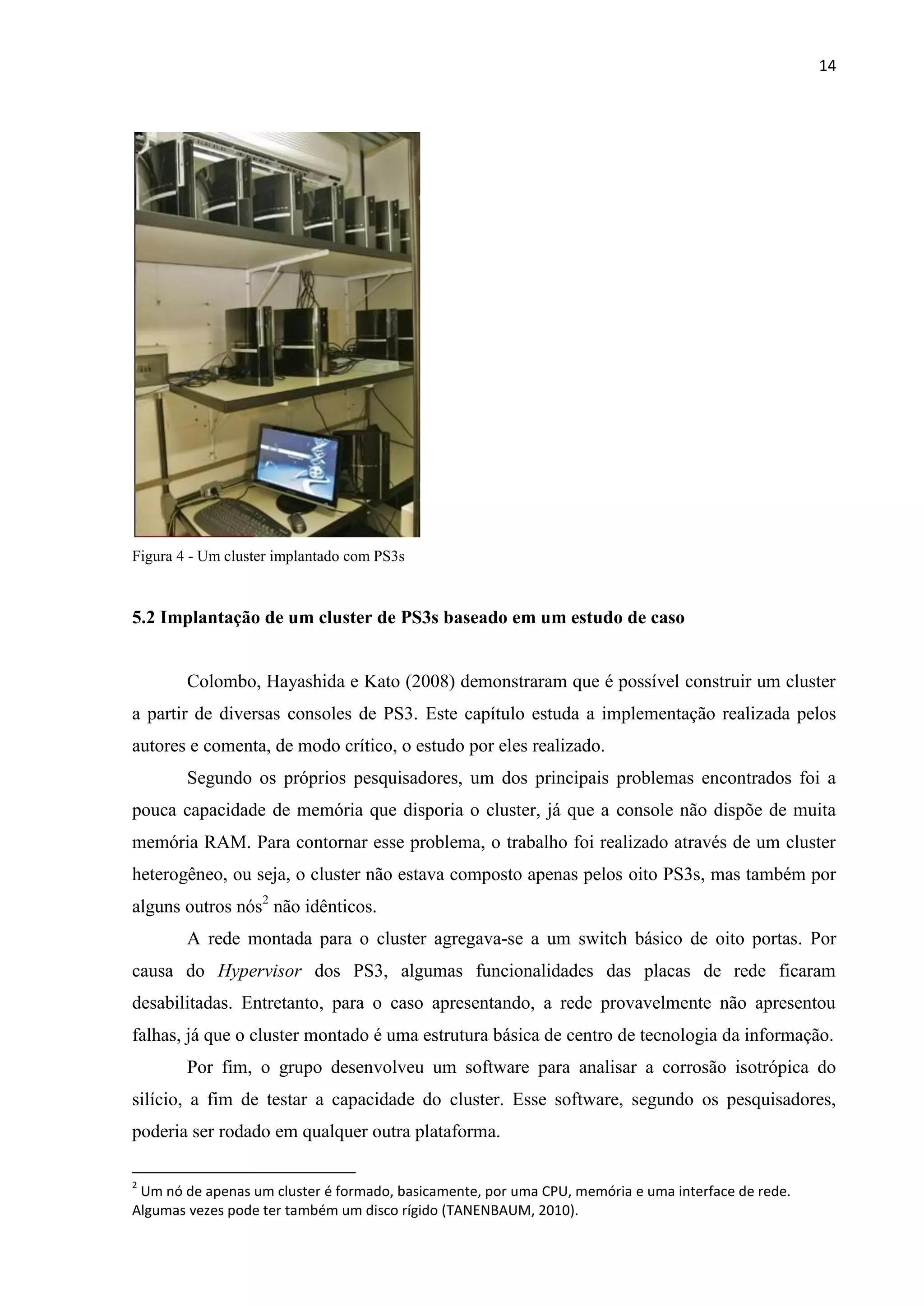 14




Figura 4 - Um cluster implantado com PS3s



5.2 Implantação de um cluster de PS3s baseado em um estudo de caso


        Colombo, Hayashida e Kato (2008) demonstraram que é possível construir um cluster
a partir de diversas consoles de PS3. Este capítulo estuda a implementação realizada pelos
autores e comenta, de modo crítico, o estudo por eles realizado.
        Segundo os próprios pesquisadores, um dos principais problemas encontrados foi a
pouca capacidade de memória que disporia o cluster, já que a console não dispõe de muita
memória RAM. Para contornar esse problema, o trabalho foi realizado através de um cluster
heterogêneo, ou seja, o cluster não estava composto apenas pelos oito PS3s, mas também por
alguns outros nós2 não idênticos.
        A rede montada para o cluster agregava-se a um switch básico de oito portas. Por
causa do Hypervisor dos PS3, algumas funcionalidades das placas de rede ficaram
desabilitadas. Entretanto, para o caso apresentando, a rede provavelmente não apresentou
falhas, já que o cluster montado é uma estrutura básica de centro de tecnologia da informação.
        Por fim, o grupo desenvolveu um software para analisar a corrosão isotrópica do
silício, a fim de testar a capacidade do cluster. Esse software, segundo os pesquisadores,
poderia ser rodado em qualquer outra plataforma.

2
 Um nó de apenas um cluster é formado, basicamente, por uma CPU, memória e uma interface de rede.
Algumas vezes pode ter também um disco rígido (TANENBAUM, 2010).
 