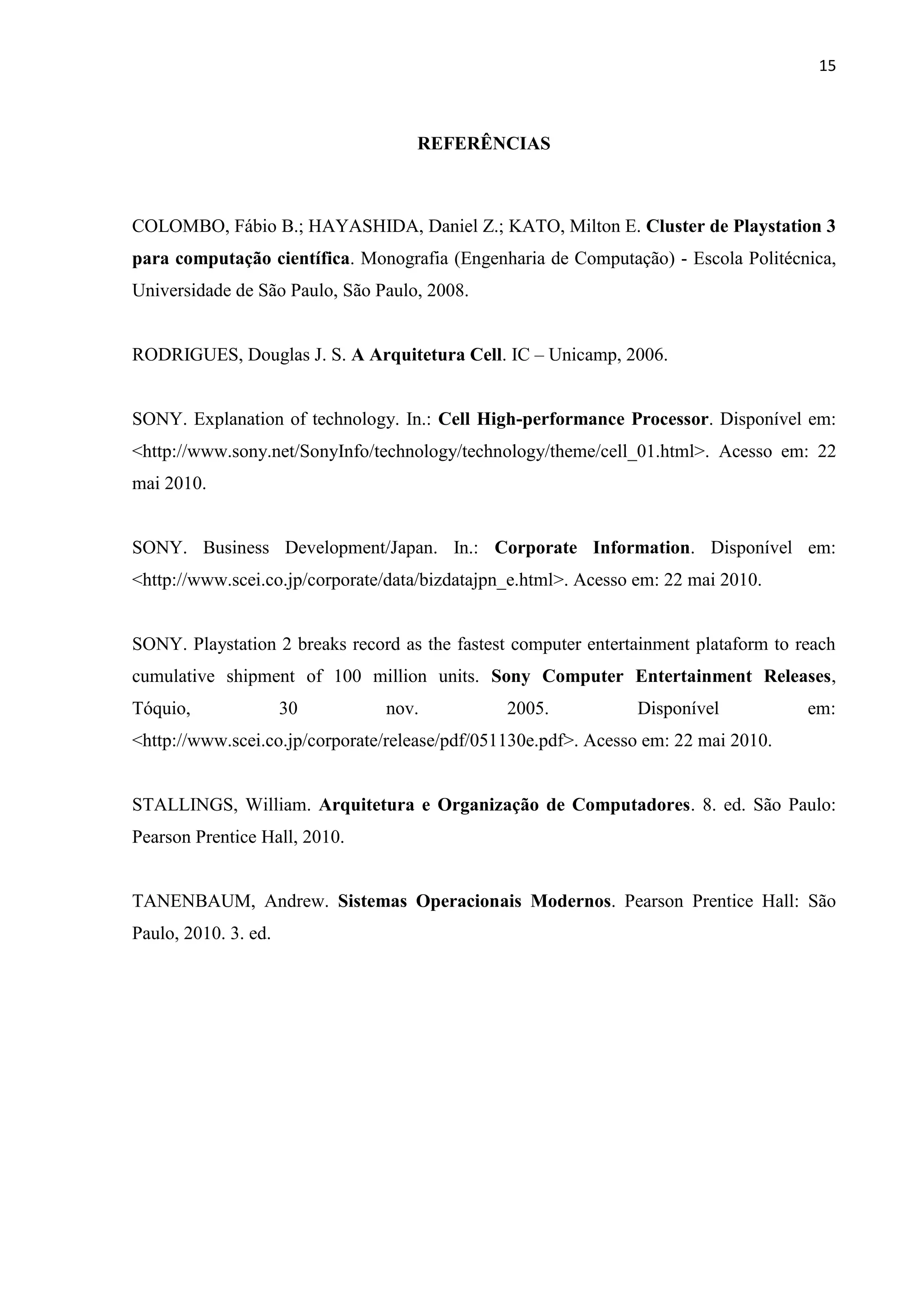 15



                                    REFERÊNCIAS



COLOMBO, Fábio B.; HAYASHIDA, Daniel Z.; KATO, Milton E. Cluster de Playstation 3
para computação científica. Monografia (Engenharia de Computação) - Escola Politécnica,
Universidade de São Paulo, São Paulo, 2008.


RODRIGUES, Douglas J. S. A Arquitetura Cell. IC – Unicamp, 2006.


SONY. Explanation of technology. In.: Cell High-performance Processor. Disponível em:
<http://www.sony.net/SonyInfo/technology/technology/theme/cell_01.html>. Acesso em: 22
mai 2010.


SONY. Business Development/Japan. In.: Corporate Information. Disponível em:
<http://www.scei.co.jp/corporate/data/bizdatajpn_e.html>. Acesso em: 22 mai 2010.


SONY. Playstation 2 breaks record as the fastest computer entertainment plataform to reach
cumulative shipment of 100 million units. Sony Computer Entertainment Releases,
Tóquio,               30        nov.            2005.           Disponível            em:
<http://www.scei.co.jp/corporate/release/pdf/051130e.pdf>. Acesso em: 22 mai 2010.


STALLINGS, William. Arquitetura e Organização de Computadores. 8. ed. São Paulo:
Pearson Prentice Hall, 2010.


TANENBAUM, Andrew. Sistemas Operacionais Modernos. Pearson Prentice Hall: São
Paulo, 2010. 3. ed.
 
