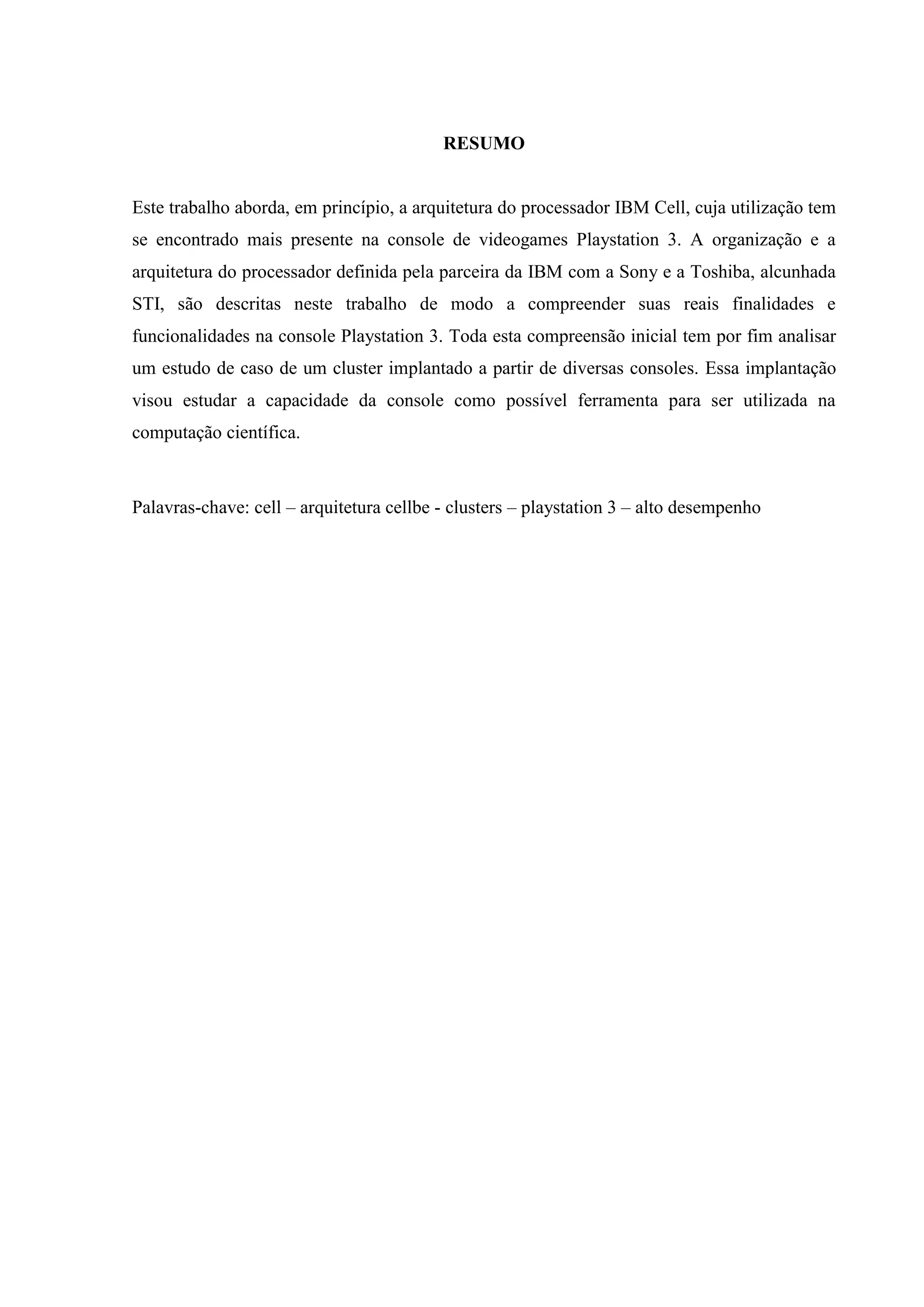 RESUMO


Este trabalho aborda, em princípio, a arquitetura do processador IBM Cell, cuja utilização tem
se encontrado mais presente na console de videogames Playstation 3. A organização e a
arquitetura do processador definida pela parceira da IBM com a Sony e a Toshiba, alcunhada
STI, são descritas neste trabalho de modo a compreender suas reais finalidades e
funcionalidades na console Playstation 3. Toda esta compreensão inicial tem por fim analisar
um estudo de caso de um cluster implantado a partir de diversas consoles. Essa implantação
visou estudar a capacidade da console como possível ferramenta para ser utilizada na
computação científica.



Palavras-chave: cell – arquitetura cellbe - clusters – playstation 3 – alto desempenho
 