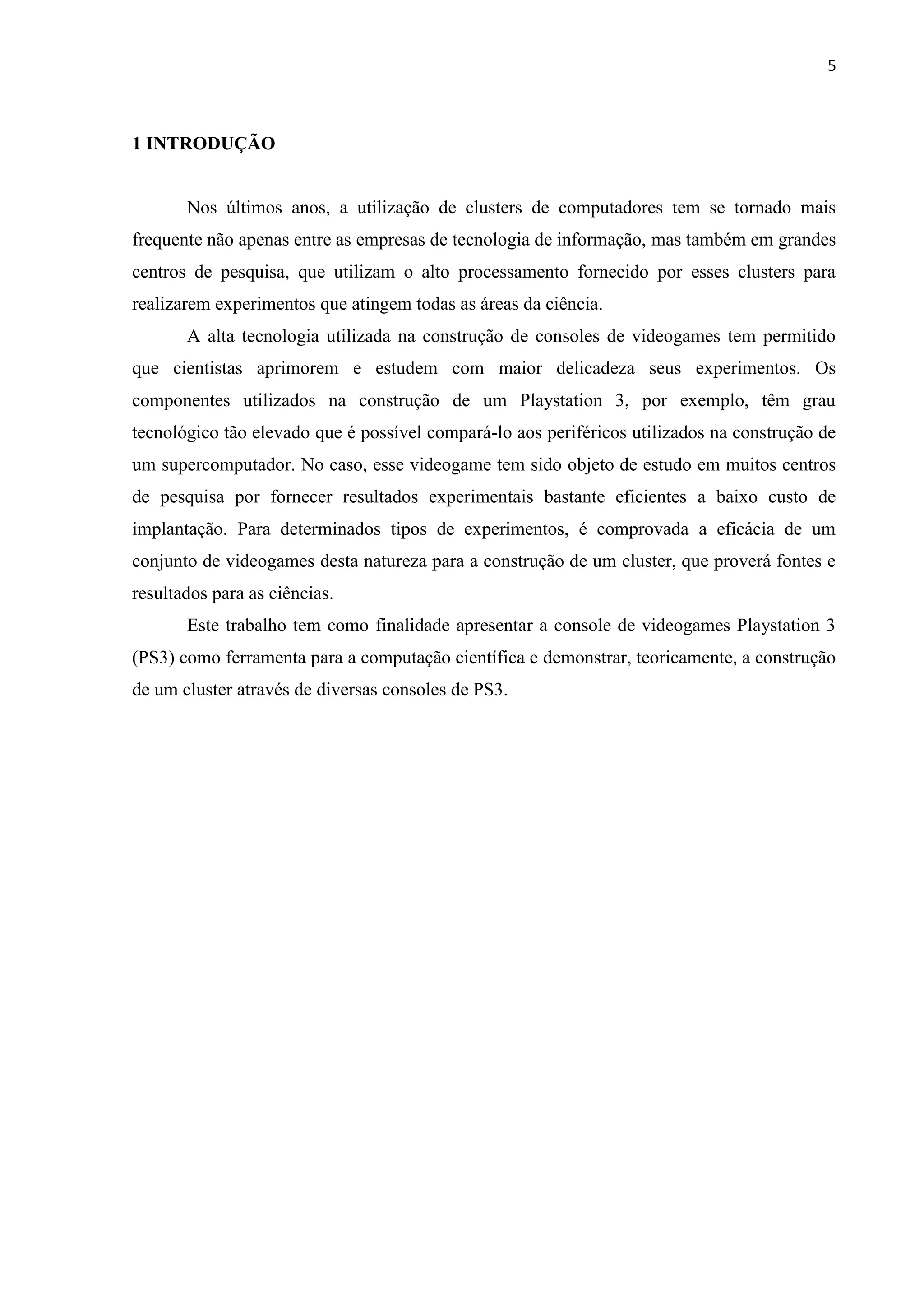 5



1 INTRODUÇÃO


       Nos últimos anos, a utilização de clusters de computadores tem se tornado mais
frequente não apenas entre as empresas de tecnologia de informação, mas também em grandes
centros de pesquisa, que utilizam o alto processamento fornecido por esses clusters para
realizarem experimentos que atingem todas as áreas da ciência.
       A alta tecnologia utilizada na construção de consoles de videogames tem permitido
que cientistas aprimorem e estudem com maior delicadeza seus experimentos. Os
componentes utilizados na construção de um Playstation 3, por exemplo, têm grau
tecnológico tão elevado que é possível compará-lo aos periféricos utilizados na construção de
um supercomputador. No caso, esse videogame tem sido objeto de estudo em muitos centros
de pesquisa por fornecer resultados experimentais bastante eficientes a baixo custo de
implantação. Para determinados tipos de experimentos, é comprovada a eficácia de um
conjunto de videogames desta natureza para a construção de um cluster, que proverá fontes e
resultados para as ciências.
       Este trabalho tem como finalidade apresentar a console de videogames Playstation 3
(PS3) como ferramenta para a computação científica e demonstrar, teoricamente, a construção
de um cluster através de diversas consoles de PS3.
 
