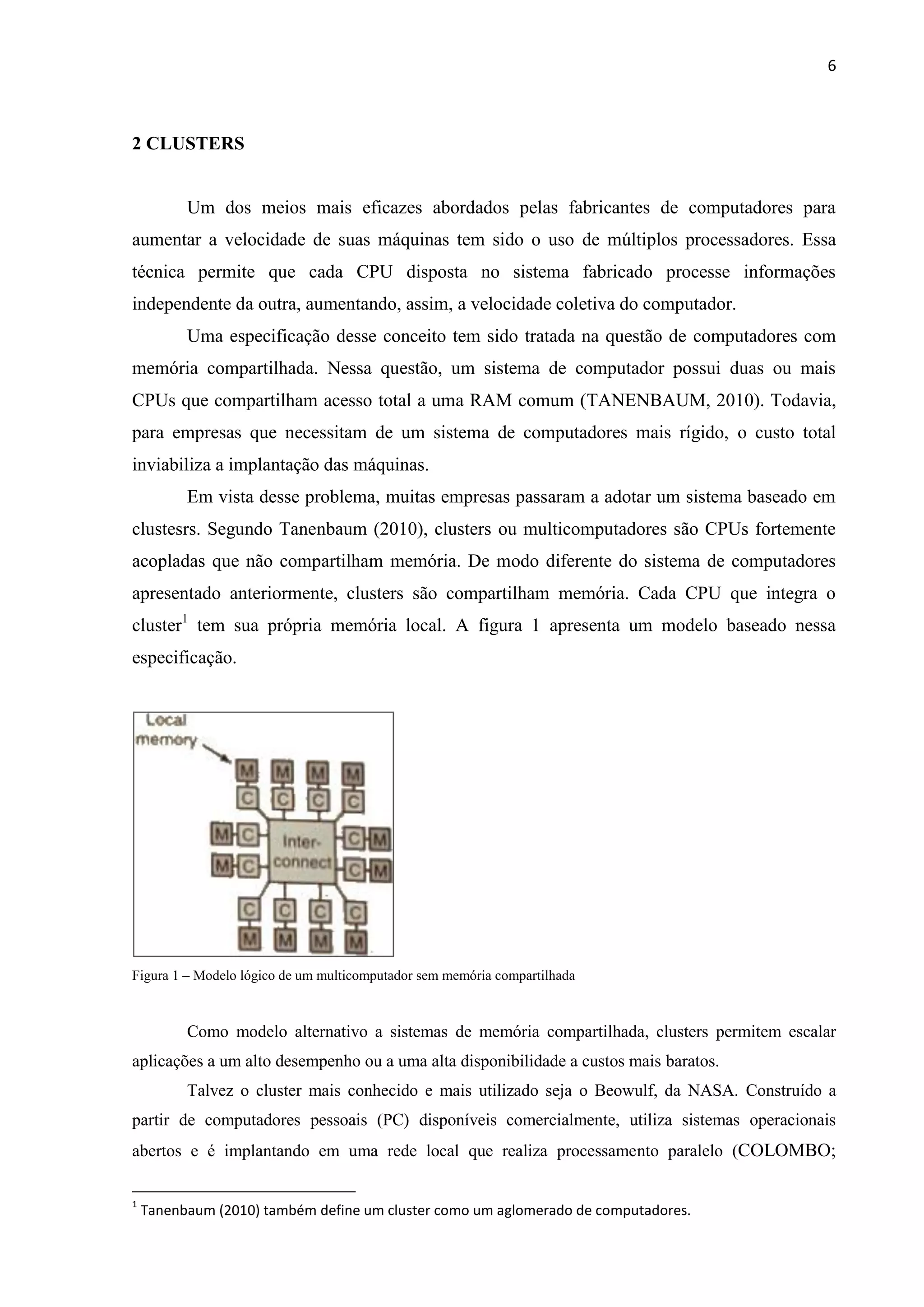 6



2 CLUSTERS


          Um dos meios mais eficazes abordados pelas fabricantes de computadores para
aumentar a velocidade de suas máquinas tem sido o uso de múltiplos processadores. Essa
técnica permite que cada CPU disposta no sistema fabricado processe informações
independente da outra, aumentando, assim, a velocidade coletiva do computador.
          Uma especificação desse conceito tem sido tratada na questão de computadores com
memória compartilhada. Nessa questão, um sistema de computador possui duas ou mais
CPUs que compartilham acesso total a uma RAM comum (TANENBAUM, 2010). Todavia,
para empresas que necessitam de um sistema de computadores mais rígido, o custo total
inviabiliza a implantação das máquinas.
          Em vista desse problema, muitas empresas passaram a adotar um sistema baseado em
clustesrs. Segundo Tanenbaum (2010), clusters ou multicomputadores são CPUs fortemente
acopladas que não compartilham memória. De modo diferente do sistema de computadores
apresentado anteriormente, clusters são compartilham memória. Cada CPU que integra o
cluster1 tem sua própria memória local. A figura 1 apresenta um modelo baseado nessa
especificação.




Figura 1 – Modelo lógico de um multicomputador sem memória compartilhada



          Como modelo alternativo a sistemas de memória compartilhada, clusters permitem escalar
aplicações a um alto desempenho ou a uma alta disponibilidade a custos mais baratos.
          Talvez o cluster mais conhecido e mais utilizado seja o Beowulf, da NASA. Construído a
partir de computadores pessoais (PC) disponíveis comercialmente, utiliza sistemas operacionais
abertos e é implantando em uma rede local que realiza processamento paralelo (COLOMBO;

1
    Tanenbaum (2010) também define um cluster como um aglomerado de computadores.
 