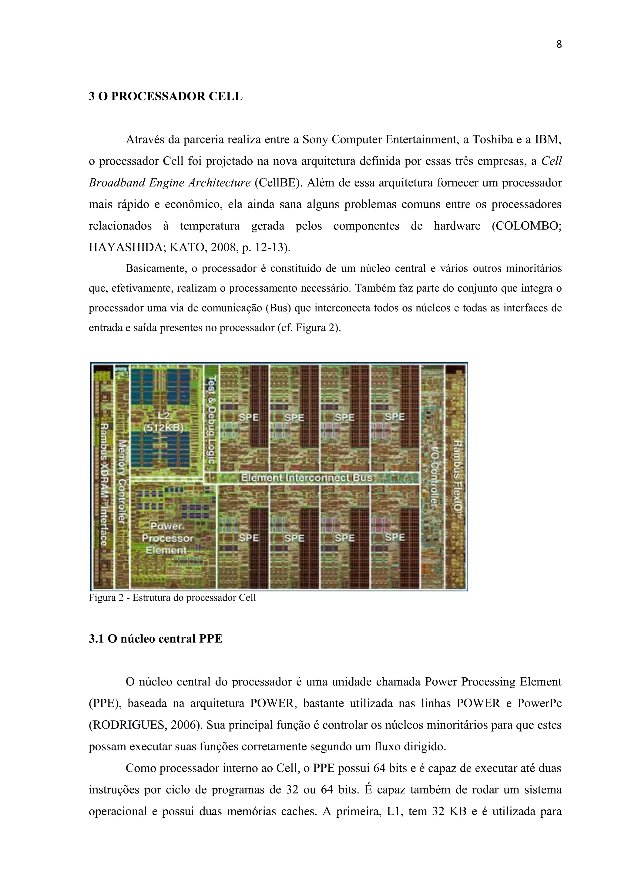 8



3 O PROCESSADOR CELL


        Através da parceria realiza entre a Sony Computer Entertainment, a Toshiba e a IBM,
o processador Cell foi projetado na nova arquitetura definida por essas três empresas, a Cell
Broadband Engine Architecture (CellBE). Além de essa arquitetura fornecer um processador
mais rápido e econômico, ela ainda sana alguns problemas comuns entre os processadores
relacionados à temperatura gerada pelos componentes de hardware (COLOMBO;
HAYASHIDA; KATO, 2008, p. 12-13).
        Basicamente, o processador é constituído de um núcleo central e vários outros minoritários
que, efetivamente, realizam o processamento necessário. Também faz parte do conjunto que integra o
processador uma via de comunicação (Bus) que interconecta todos os núcleos e todas as interfaces de
entrada e saída presentes no processador (cf. Figura 2).




Figura 2 - Estrutura do processador Cell



3.1 O núcleo central PPE


        O núcleo central do processador é uma unidade chamada Power Processing Element
(PPE), baseada na arquitetura POWER, bastante utilizada nas linhas POWER e PowerPc
(RODRIGUES, 2006). Sua principal função é controlar os núcleos minoritários para que estes
possam executar suas funções corretamente segundo um fluxo dirigido.
        Como processador interno ao Cell, o PPE possui 64 bits e é capaz de executar até duas
instruções por ciclo de programas de 32 ou 64 bits. É capaz também de rodar um sistema
operacional e possui duas memórias caches. A primeira, L1, tem 32 KB e é utilizada para
 