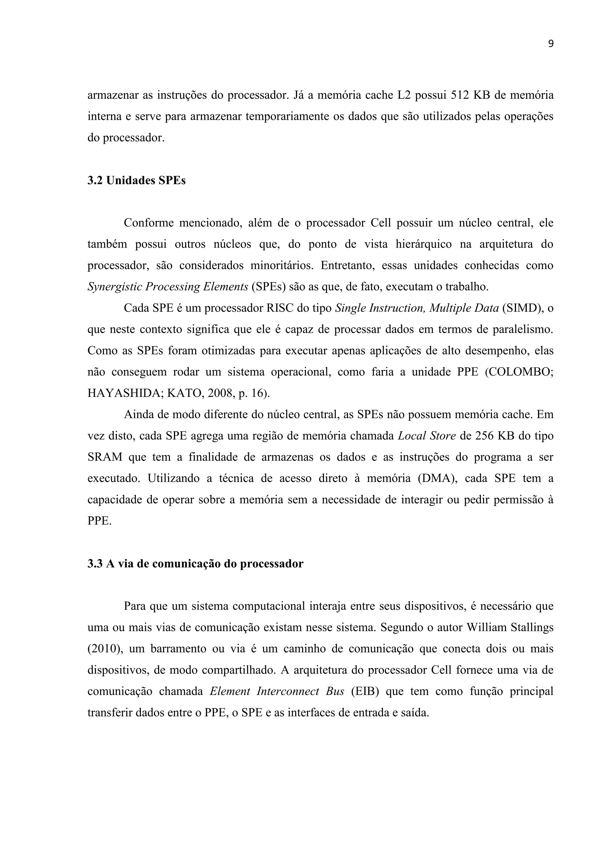9



armazenar as instruções do processador. Já a memória cache L2 possui 512 KB de memória
interna e serve para armazenar temporariamente os dados que são utilizados pelas operações
do processador.


3.2 Unidades SPEs


       Conforme mencionado, além de o processador Cell possuir um núcleo central, ele
também possui outros núcleos que, do ponto de vista hierárquico na arquitetura do
processador, são considerados minoritários. Entretanto, essas unidades conhecidas como
Synergistic Processing Elements (SPEs) são as que, de fato, executam o trabalho.
       Cada SPE é um processador RISC do tipo Single Instruction, Multiple Data (SIMD), o
que neste contexto significa que ele é capaz de processar dados em termos de paralelismo.
Como as SPEs foram otimizadas para executar apenas aplicações de alto desempenho, elas
não conseguem rodar um sistema operacional, como faria a unidade PPE (COLOMBO;
HAYASHIDA; KATO, 2008, p. 16).
       Ainda de modo diferente do núcleo central, as SPEs não possuem memória cache. Em
vez disto, cada SPE agrega uma região de memória chamada Local Store de 256 KB do tipo
SRAM que tem a finalidade de armazenas os dados e as instruções do programa a ser
executado. Utilizando a técnica de acesso direto à memória (DMA), cada SPE tem a
capacidade de operar sobre a memória sem a necessidade de interagir ou pedir permissão à
PPE.


3.3 A via de comunicação do processador


       Para que um sistema computacional interaja entre seus dispositivos, é necessário que
uma ou mais vias de comunicação existam nesse sistema. Segundo o autor William Stallings
(2010), um barramento ou via é um caminho de comunicação que conecta dois ou mais
dispositivos, de modo compartilhado. A arquitetura do processador Cell fornece uma via de
comunicação chamada Element Interconnect Bus (EIB) que tem como função principal
transferir dados entre o PPE, o SPE e as interfaces de entrada e saída.
 