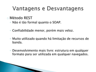 Método REST
◦ Não é tão formal quanto o SOAP.
◦ Confiabilidade menor, porém mais veloz.
◦ Muito utilizado quando há limitação de recursos de
banda.
◦ Desenvolvimento mais livre: estrutura em qualquer
formato para ser utilizada em qualquer navegados.
 