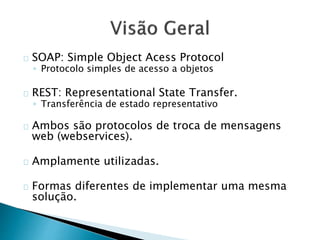 SOAP: Simple Object Acess Protocol
◦ Protocolo simples de acesso a objetos
REST: Representational State Transfer.
◦ Transferência de estado representativo
Ambos são protocolos de troca de mensagens
web (webservices).
Amplamente utilizadas.
Formas diferentes de implementar uma mesma
solução.
 