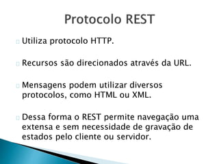 Utiliza protocolo HTTP.
Recursos são direcionados através da URL.
Mensagens podem utilizar diversos
protocolos, como HTML ou XML.
Dessa forma o REST permite navegação uma
extensa e sem necessidade de gravação de
estados pelo cliente ou servidor.
 