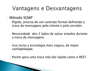 Método SOAP
◦ Rígido, precisa de um contrato formal definindo a
troca de mensagens pelo cliente e pelo servidor.
◦ Necessidade dos 2 lados de salvar estados durante
a troca de mensagens.
◦ Isso torna a tecnologia mais segura, de maior
confiabilidade.
◦ Porém gera uma troca não tão rápida como o REST.
 