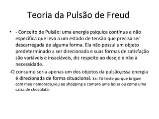 Teoria da Pulsão de Freud  - Conceito de Pulsão: uma energia psíquica contínua e não específica que leva a um estado de tensão que precisa ser descarregada de alguma forma. Ela não possui um objeto predeterminado a ser direcionada e suas formas de satisfação são variáveis e insaciáveis, diz respeito ao desejo e não à necessidade.  -O consumo seria apenas um dos objetos da pulsão,essa energia é direcionada de forma situacional.  Ex: Tô triste porque briguei com meu namorado,vou ao shopping e compro uma bolsa ou como uma caixa de chocolate. 