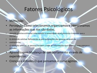 Fatores Psicológicos Motivação Percepção:Como selecionamos,organizamos e interpretamos as informações que nos são dadas. atenção seletiva:estimulos relacionados a necessidade atual,previstos e maiores que o normal b)  distorção seletiva:  Reforçando as pré-concepções das pessoas ao invés de contrariá-las; c)  retenção seletiva:  as pessoas tendem a reter as informações que reforcem suas crenças e atitudes Aprendizagem:Mudança de comportamento através de experiências. Crenças e atitudes:O que pensamos e como agimos. 