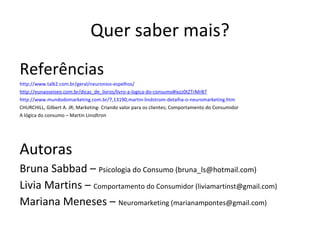 Quer saber mais? Referências http://www.talk2.com.br/geral/neuronios-espelhos/ http://eunaoseiseo.com.br/dicas_de_livros/livro-a-logica-do-consumo#ixzz0tZTrMrB7   http://www.mundodomarketing.com.br/7,13190,martin-lindstrom-detalha-o-neuromarketing.htm   CHURCHILL, Gilbert A. JR; Marketing- Criando valor para os clientes; Comportamento do Consumidor A lógica do consumo – Martin Linsdtron A utoras Bruna Sabbad –  Psicologia do Consumo (bruna_ls@hotmail.com) Livia Martins –  Comportamento do Consumidor (liviamartinst@gmail.com) Mariana Meneses –  Neuromarketing (marianampontes@gmail.com) 