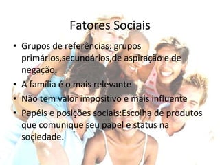 Fatores Sociais Grupos de referências: grupos primários,secundários,de aspiração e de negação. A família é o mais relevante Não tem valor impositivo e mais influente Papéis e posições sociais:Escolha de produtos que comunique seu papel e status na sociedade. 