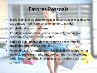Fatores Pessoais Idade e estágio do ciclo de vida: as necessidades e os desejos das pessoas modificam-se ao longo de suas vidas O trabalho dos consumidores Condições econômicas: Renda disponível, poupança e patrimônio e condições de crédito  Estilo de vida: padrão de vida expresso em termos de atividades, interesses e opiniões.   Personalidade: formada por multiplicidade de componentes que incluem valores, atitudes, crenças, motivos, intenções, preferências, opiniões, interesses, preconceitos e normas culturais. 