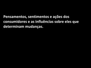 Pensamentos, sentimentos e ações dos consumidores e as influências sobre eles que determinam mudanças. 