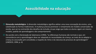 Acessibilidade na educação
 Dimensão metodológica: A dimensão metodológica significa adotar uma nova concepção de ensino, uma
substituição às formas tradicionais. A mudança precisa promover o rompimento do modelo conservador da
escola, que vai na contramão dos desafios da inclusão, já que exige que todos os alunos sigam um mesmo
modelo, padrão de aprendizagem e de comportamento.
 De acordo com a Declaração de Salamanca (1994), “as diferenças humanas são normais e que, em
consonância com a aprendizagem deve ser adaptada às necessidades da criança, ao invés de se adaptar a
criança às assunções pré-concebidas a respeito do ritmo e da natureza do processo de aprendizagem”
(UNESCO, 1994, p. 4)
 