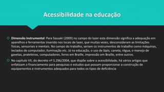 Acessibilidade na educação
 Dimensão instrumental: Para Sassaki (2009) no campo do lazer esta dimensão significa a adequação em
aparelhos e ferramentas inserido nos locais de lazer, que muitas vezes, desconsideram as limitações
físicas, sensoriais e mentais. No campo do trabalho, seriam os instrumentos de trabalho como máquinas,
teclados de computador, iluminação etc. Já na educação, o uso de lápis, caneta, régua, o manejo de
gavetas, prateleiras, computadores, livros em Braille, impressão em Braille, entre outros.
 No capítulo VII, do decreto nº 5.296/2004, que dispõe sobre a acessibilidade, há vários artigos que
enfatizam o financiamento para pesquisas e estudos que possam proporcionar a construção de
equipamentos e instrumentos adequados para todos os tipos de deficiência
 