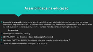 Acessibilidade na educação
 Dimensão programática: Referem-se às políticas públicas para a inclusão, como as leis, decretos, portarias e
normativas. Segundo Sassaki (2009), encontramos, nestes escritos, um ideal de regulamentos, mas, muitas vezes,
na prática, existem barreiras que impedem os alunos à inclusão plena nas instituições escolares.
Documentos ƒ
 Declaração de Salamanca, 1994; ƒ
 LEI nº 9.394/96 – de Diretrizes e Bases da Educação Nacional; ƒ
 Resolução CNE/CEB n. 2/2001, diretrizes de educação especial na educação básica; ƒ
 Plano de Desenvolvimento da Educação – PDE, 2007; ƒ
 