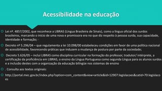 Acessibilidade na educação
 Lei nº. 4857/2002, que reconhece a LIBRAS (Língua Brasileira de Sinais), como a língua oficial dos surdos
brasileiros, marcando o início de uma nova e promissora era no que diz respeito à pessoa surda, sua capacidade,
identidade e formação; ·
 Decreto nº 5.296/04 – que regulamenta a lei 10.098/00 estabeleceu condições em favor de uma política nacional
de acessibilidade, favorecendo práticas que induzem a mudança de postura por parte da sociedade;
 Decreto 5.626/05 – inclui LIBRAS como disciplina curricular na formação do professor, tradutor/ intérprete, a
certificação da proficiência em LIBRAS, o ensino da Língua Portuguesa como segunda Língua para os alunos surdos
e a inclusão destes com a organização da educação bilíngüe nos sistemas de ensino
 . Consulta aos textos originais:
 http://portal.mec.gov.br/index.php?option=com_content&view=article&id=12907:legislacoes&catid=70:legislaco
es
 