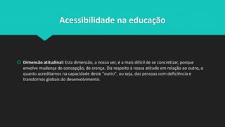 Acessibilidade na educação
 Dimensão atitudinal: Esta dimensão, a nosso ver, é a mais difícil de se concretizar, porque
envolve mudança de concepção, de crença. Diz respeito à nossa atitude em relação ao outro, o
quanto acreditamos na capacidade deste "outro", ou seja, das pessoas com deficiência e
transtornos globais do desenvolvimento.
 