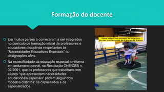 Formação do docente
 Em muitos países a começaram a ser integrados
no currículo de formação inicial de professores e
educadores disciplinas respeitantes às
“Necessidades Educativas Especiais” ou
designações afins.
 Na especificidade da educação especial a reforma
em andamento prevê, na Resolução CNE/CEB n.
02/2001, que os professores que trabalham com
alunos “que apresentam necessidades
educacionais especiais” podem seguir dois
modelos distintos: os capacitados e os
especializados.
 