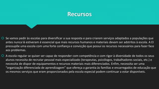 Recursos
 Se vamos pedir às escolas para diversificar a sua resposta e para criarem serviços adaptados a populações que
antes nunca lá estiveram é essencial que mais recursos humanos e materiais devam ser adstritos à escola. A EI
pressupõe uma escola com uma forte confiança e convicção que possui os recursos necessários para fazer face
aos problemas.
 A escola regular se quiser ser capaz de responder com competência e com rigor à diversidade de todos os seus
alunos necessita de recrutar pessoal mais especializado (terapeutas, psicólogos, trabalhadores sociais, etc.) e
necessita de dispor de equipamentos e recursos materiais mais diferenciados. Enfim, necessita ser uma
“organização diferenciada de aprendizagem” que ofereça a garantia às famílias e encarregados de educação que
os mesmos serviços que eram proporcionados pela escola especial podem continuar a estar disponíveis.
 