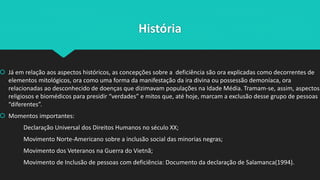 História
 Já em relação aos aspectos históricos, as concepções sobre a deficiência são ora explicadas como decorrentes de
elementos mitológicos, ora como uma forma da manifestação da ira divina ou possessão demoníaca, ora
relacionadas ao desconhecido de doenças que dizimavam populações na Idade Média. Tramam-se, assim, aspectos
religiosos e biomédicos para presidir “verdades” e mitos que, até hoje, marcam a exclusão desse grupo de pessoas
“diferentes”.
 Momentos importantes:
Declaração Universal dos Direitos Humanos no século XX;
Movimento Norte-Americano sobre a inclusão social das minorias negras;
Movimento dos Veteranos na Guerra do Vietnã;
Movimento de Inclusão de pessoas com deficiência: Documento da declaração de Salamanca(1994).
 
