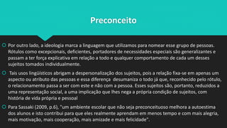 Preconceito
 Por outro lado, a ideologia marca a linguagem que utilizamos para nomear esse grupo de pessoas.
Rótulos como excepcionais, deficientes, portadores de necessidades especiais são generalizantes e
passam a ter força explicativa em relação a todo e qualquer comportamento de cada um desses
sujeitos tomados individualmente.
 Tais usos lingüísticos abrigam a despersonalização dos sujeitos, pois a relação fixa-se em apenas um
aspecto ou atributo das pessoas e essa diferença desumaniza o todo já que, reconhecido pelo rótulo,
o relacionamento passa a ser com este e não com a pessoa. Esses sujeitos são, portanto, reduzidos a
uma representação social, a uma implicação que lhes nega a própria condição de sujeitos, com
história de vida própria e pessoal
 Para Sassaki (2009, p.6), "um ambiente escolar que não seja preconceituoso melhora a autoestima
dos alunos e isto contribui para que eles realmente aprendam em menos tempo e com mais alegria,
mais motivação, mais cooperação, mais amizade e mais felicidade".
 